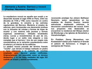 La arquitectura rococó es aquella que surgió y se
desarrolló durante el siglo XVIII en París, entre las
décadas de 1730 y 1760, como reacción en contra
de la grandeza, la simetría y las estrictas
regulaciones del Barroco. Mantenía el empleo de
adornos, pero incorporaba una decoración profusa
con la inclusión de volutas y formas de hojas de
acanto1 y con motivos más jocosos y formas
orgánicas asimétricas.2 Utilizaba tonalidades
claras, curvas y revestimientos de pan de oro,
dando lugar a un estilo más elegante y más
complejo que el barroco.3 Uno de sus rasgos más
característicos es la variación arquitectónica entre
el exterior y el interior de los edificios.
La palabra rococó procede del término francés
“rocalla”, que denota el trabajo realizado en piedra
y hace referencia a la cubierta de conchas
empleada para decorar grutas artificiales.
Originariamente, era entendido como un término
despectivo, y no fue hasta mediados del siglo XIX
cuando se aceptó y asimiló socialmente.
Alemania y Austria: Barroco y rococó
(Fischer, Neumann, Assam)
reconocido prestigio fue Johann Balthasar
Neumann, quien, apoyándose en los
modelos de Guarino Guarini, levantó
estructuras empleando entonces la
decoración característica del rococó. Entre
sus proyectos más destacados se
encuentran la residencia del Obispo elector
de Würzburgo y las iglesias de Neresheim y
Vierzehnheiligen.
En Postdam, Georg Wenzeslaus von
Knobelsdorf realizó para Federico el Grande
el palacio de Sanssouci, a imagen y
semejanza del Trianon.
 