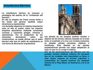 La arquitectura barroca es resumen y
paradigma del espíritu de la "civilización del
barroco".
En ella se adoptan las líneas curvas frente a
las rectas por generar aquéllas mayor
dinamismo y expresividad.
Las fachadas adquieren la máxima importancia
pues en ella se suelen volcar los mayores
empeños decorativos mediante numerosas
cornisas y columnas griegas, romanas y
salomónicas. Por el predominio de los
elementos decorativos sobre los
constructivos, se puede afirmar que el estilo
barroco más que un estilo de arquitectura es
una forma de decoración arquitectural.
Las plantas de los templos también tienden a
alejarse de las formas clásicas basadas en la línea
recta, el cuadrado y la cruz y en muchas ocasiones
se adoptan plantas circulares, elípticas o
mixtilíneas. Esta libertad en las plantas
arquitectónicas permite una mejor adaptación al
lugar en que se va a erigir el edificio.
Una de las preocupaciones del Barroco son los
grandes recintos públicos urbanos. Es frecuente
que en las ciudades más importantes se lleven a
cabo plazas mayores de enorme superficie y
suntuosidad. En España tenemos los ejemplos
señeros de la Plaza Mayor de Salamanca y de la de
Madrid.
Arquitectura Barroca
 