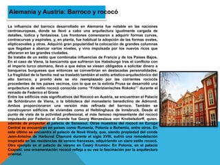 La influencia del barroco desarrollado en Alemania fue notable en las naciones
centroeuropeas, donde se llevó a cabo una arquitectura igualmente cargada de
detalles, lúdica y fantasiosa. Los frontones comenzaron a adquirir formas curvas,
contracurvas y espirales, y, en planta, fue habitual la adopción de las formas ovales,
elípticaovales y otras. Adquirió gran popularidad la colocación de grandes columnas
que llegaban a abarcar varios niveles, y vino impulsada por los nuevos ricos que
afloraron en las grandes ciudades.
Se trataba de un estilo que combinaba influencias de Francia y de los Países Bajos.
En el caso de Viena, la bancarrota que sufrieron los Habsburgo tras el conflicto con
el imperio turco otomano, llevó a que éstos se viesen obligados a solicitar dinero a
banqueros burgueses que entonces se convertirían en destacadas personalidades.
La fragilidad de la familia real se trasladó también al estilo artístico-arquitectónico del
alto barroco, y pronto éste se vio reemplazado por las corrientes rococós
procedentes de los países vecinos, con lo que en la extinta Prusa se desarrolló una
arquitectura de estilo rococó conocida como “Friderizianisches Rokoko”7 durante el
reinado de Federico el Grane
Entre los edificios más significativos del Rococó en Austria, se encuentran el Palacio
de Schönbrunn de Viena, o la biblioteca del monasterio benedictino de Admond.
Ambos proporcionaron una versión más refinada del barroco. También se
construyeron edificios de viviendas como el Helblinghaus de Innsbruck. Desde el
punto de vista de la actividad profesional, el más famoso representante del rococó
impulsado por Federico el Grande fue Georg Wenzeslaus von Knobelsdorff, quien,
además de proyectar el palacio de Sanssoui. Otras muestras del rococó en Europa
Central se encuentran en países como Rumanía, Polonia o Bohemia, entre otros. En
este último se encuentra el palacio de Nové Hrady, que, siendo propiedad del conde
Jean-Antoine de Harbuval Chamaré durante el siglo XVIII, sufrió una remodelación
inspirada en las residencias de verano francesas, adquiriendo un claro estilo rococó.
Otro ejemplo es el palacio de verano en Český Krumlov. En Polonia, en el palacio
Czapski, una ornamentación rococó refleja a su vez la fascinación por la arquitectura
oriental.
Alemania y Austria: Barroco y rococó
 