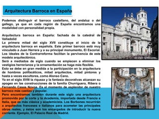 Arquitectura Barroca en España
Podemos distinguir el barroco castellano, del andaluz o del
gallego, ya que en cada región de España encontramos una
modalidad con personalidad propia.
Arquitectura barroca en España: fachada de la catedral de
Valladolid
La primera mitad del siglo XVII constituye el inicio de la
arquitectura barroca en española. Este primer barroco está muy
vinculado a Juan Herrera y a su principal monumento, El Escorial.
Los ideales de la Contrarreforma facilitan la pervivencia de este
modelo arquitectónico.
Será a mediados de siglo cuando se empiecen a eliminar los
vestigios herrerianos y la ornamentación se haga más flexible.
Esto se debe en gran medida a la participación en la arquitectura
de hombres polifacéticos, mitad arquitectos, mitad pintores y
hasta a veces escultores, como Alonso Cano.
Ya en el siglo XVIII la riqueza y la fantasía decorativas alcanzan su
apogeo en las construcciones de la familia Churriguera, Ribera o
Fernando Casas Novoa. Es el momento de esplendor de nuestro
barroco más castizo y popular.
Pero encontramos también durante este siglo una arquitectura
promovida por la corte y la Academia, importada desde Francia e
Italia, que es más clásica y academicista. Los Borbones recurrirán
a arquitectos franceses e italianos para acometer las principales
obras reales, y éstos son los encargados de introducir la nueva
corriente. Ejemplo, El Palacio Real de Madrid.
 