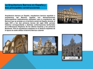 La Arquitectura Barroca en España y
sus principales construcciones
Arquitectura barroca en España, arquitectura barroca española o
arquitectura del Barroco español son denominaciones
historiográficas habitualmente utilizadas1 para la arquitectura del
Barroco que se produjo en el territorio actual de España durante el
siglo XVII y los dos primeros tercios del siglo XVIII, periodo
histórico correspondiente a distintas conformaciones territoriales
de la Monarquía Hispánica de los últimos Austrias y los primeros
Borbones. Para la arquitectura española en la América española de
la época se suele utilizar el término Barroco colonial
 