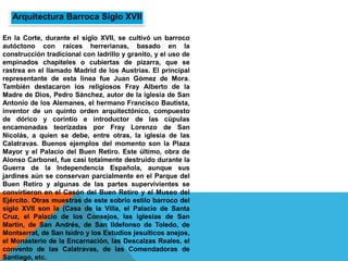 En la Corte, durante el siglo XVII, se cultivó un barroco
autóctono con raíces herrerianas, basado en la
construcción tradicional con ladrillo y granito, y el uso de
empinados chapiteles o cubiertas de pizarra, que se
rastrea en el llamado Madrid de los Austrias. El principal
representante de esta línea fue Juan Gómez de Mora.
También destacaron los religiosos Fray Alberto de la
Madre de Dios, Pedro Sánchez, autor de la iglesia de San
Antonio de los Alemanes, el hermano Francisco Bautista,
inventor de un quinto orden arquitectónico, compuesto
de dórico y corintio e introductor de las cúpulas
encamonadas teorizadas por Fray Lorenzo de San
Nicolás, a quien se debe, entre otras, la iglesia de las
Calatravas. Buenos ejemplos del momento son la Plaza
Mayor y el Palacio del Buen Retiro. Este último, obra de
Alonso Carbonel, fue casi totalmente destruido durante la
Guerra de la Independencia Española, aunque sus
jardines aún se conservan parcialmente en el Parque del
Buen Retiro y algunas de las partes supervivientes se
convirtieron en el Casón del Buen Retiro y el Museo del
Ejército. Otras muestras de este sobrio estilo barroco del
siglo XVII son la (Casa de la Villa, el Palacio de Santa
Cruz, el Palacio de los Consejos, las iglesias de San
Martín, de San Andrés, de San Ildefonso de Toledo, de
Montserrat, de San Isidro y los Estudios jesuíticos anejos,
el Monasterio de la Encarnación, las Descalzas Reales, el
convento de las Calatravas, de las Comendadoras de
Santiago, etc.
Arquitectura Barroca Siglo XVII
 