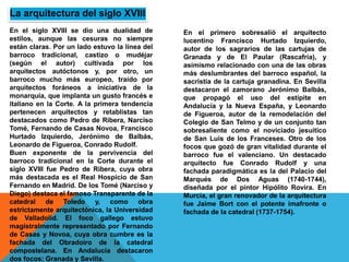 En el siglo XVIII se dio una dualidad de
estilos, aunque las cesuras no siempre
están claras. Por un lado estuvo la línea del
barroco tradicional, castizo o mudéjar
(según el autor) cultivada por los
arquitectos autóctonos y, por otro, un
barroco mucho más europeo, traído por
arquitectos foráneos a iniciativa de la
monarquía, que implanta un gusto francés e
italiano en la Corte. A la primera tendencia
pertenecen arquitectos y retablistas tan
destacados como Pedro de Ribera, Narciso
Tomé, Fernando de Casas Novoa, Francisco
Hurtado Izquierdo, Jerónimo de Balbás,
Leonardo de Figueroa, Conrado Rudolf.
Buen exponente de la pervivencia del
barroco tradicional en la Corte durante el
siglo XVIII fue Pedro de Ribera, cuya obra
más destacada es el Real Hospicio de San
Fernando en Madrid. De los Tomé (Narciso y
Diego) destaca el famoso Transparente de la
catedral de Toledo y, como obra
estrictamente arquitectónica, la Universidad
de Valladolid. El foco gallego estuvo
magistralmente representado por Fernando
de Casas y Novoa, cuya obra cumbre es la
fachada del Obradoiro de la catedral
compostelana. En Andalucía destacaron
dos focos: Granada y Sevilla.
La arquitectura del siglo XVIII
En el primero sobresalió el arquitecto
lucentino Francisco Hurtado Izquierdo,
autor de los sagrarios de las cartujas de
Granada y de El Paular (Rascafría), y
asimismo relacionado con una de las obras
más deslumbrantes del barroco español, la
sacristía de la cartuja granadina. En Sevilla
destacaron el zamorano Jerónimo Balbás,
que propagó el uso del estípite en
Andalucía y la Nueva España, y Leonardo
de Figueroa, autor de la remodelación del
Colegio de San Telmo y de un conjunto tan
sobresaliente como el noviciado jesuítico
de San Luis de los Franceses. Otro de los
focos que gozó de gran vitalidad durante el
barroco fue el valenciano. Un destacado
arquitecto fue Conrado Rudolf y una
fachada paradigmática es la del Palacio del
Marqués de Dos Aguas (1740-1744),
diseñada por el pintor Hipólito Rovira. En
Murcia, el gran renovador de la arquitectura
fue Jaime Bort con el potente imafronte o
fachada de la catedral (1737-1754).
 