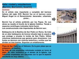 Italia: ciudad y arquitectura.
(Bernini, Borromini, Guarini)
BERNINI
Es el artista más importante y completo del barroco
italiano del siglo XVII. Bernini fue en el barroco como
Miguel Ángel en el Renacimiento: decorador, urbanista,
pintor...
Bernini fue el artista preferido por los Papas. En sus
obras se resalta el triunfo de la Iglesia Católica. Tiende a
espacios centrífugos (volcados hacia fuera).
Las construcciones más importantes de Bernini son:
Baldaquino de la Basílica de San Pedro en Roma. Se trata
de un altar baldaquino de bronce situado bajo la cúpula y
que protege y ensalza la tumba de San Pedro. Utiliza
columnas salomónicas que generan gran dinamismo. Los
fustes se decoran con motivos botánicos y anillos que las
dividen en tres tramos. Soportan un entablamento.
Plaza de San Pedro en el Vaticano. Es la gran plaza que se
antepone a la basílica.
Se trata de una amplísima columnata ovalada en torno al
patio. Su valor simbólico es el abrazo de la Iglesia. Las
columnas empleadas son toscanas con lo que el aspecto
resultante es muy clásico.
 