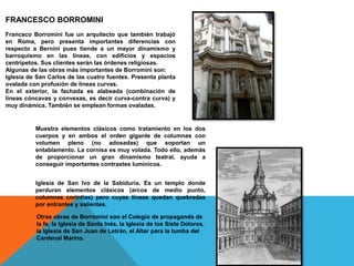 FRANCESCO BORROMINI
Francsco Borromini fue un arquitecto que también trabajó
en Roma, pero presenta importantes diferencias con
respecto a Bernini pues tiende a un mayor dinamismo y
barroquismo en las líneas, con edificios y espacios
centrípetos. Sus clientes serán las órdenes religiosas.
Algunas de las obras más importantes de Borromini son:
Iglesia de San Carlos de las cuatro fuentes. Presenta planta
ovalada con profusión de líneas curvas.
En el exterior, la fachada es alabeada (combinación de
líneas cóncavas y convexas, es decir curva-contra curva) y
muy dinámica. También se emplean formas ovaladas.
Muestra elementos clásicos como tratamiento en los dos
cuerpos y en ambos el orden gigante de columnas con
volumen pleno (no adosadas) que soportan un
entablamento. La cornisa es muy volada. Todo ello, además
de proporcionar un gran dinamismo teatral, ayuda a
conseguir importantes contrastes lumínicos.
Iglesia de San Ivo de la Sabiduría. Es un templo donde
perduran elementos clásicos (arcos de medio punto,
columnas corintias) pero cuyas líneas quedan quebradas
por entrantes y salientes.
Otras obras de Borromini son el Colegio de propaganda de
la fe, la Iglesia de Santa Inés, la Iglesia de los Siete Dolores,
la Iglesia de San Juan de Letrán, el Altar para la tumba del
Cardenal Marino.
 