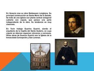 En Venecia crea su obra Baldassare Longhena. Su
principal construcción es Santa María de la Salutte.
Se trata de una iglesia con planta central octogonal
cubierta con cúpula, que parece una parte
independiente de la obra. Su tendencia es muy
clasicista.
En Turín trabaja Guarino Guarini, siendo el
arquitecto de la Capilla del Santo Sudario, en cuya
cúpula se alternan espacios cóncavos y convexos.
Otras obras de Guarino Guarini son la Iglesia de la
Inmaculada Concepción y San Lorenzo.
 