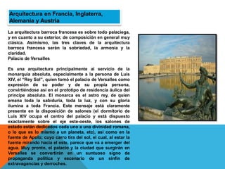 La arquitectura barroca francesa es sobre todo palaciega,
y en cuanto a su exterior, de composición en general muy
clásica. Asimismo, las tres claves de la arquitectura
barroca francesa serán la sobriedad, la armonía y la
claridad.
Palacio de Versalles
Es una arquitectura principalmente al servicio de la
monarquía absoluta, especialmente a la persona de Luis
XIV, el “Rey Sol”, quien tomó el palacio de Versalles como
expresión de su poder y de su propia persona,
convirtiéndose así en el prototipo de residencia áulica del
príncipe absoluto. El monarca es el astro rey, de quien
emana toda la sabiduría, toda la luz, y con su gloria
ilumina a toda Francia. Este mensaje está claramente
presente en la disposición de salones (el dormitorio de
Luis XIV ocupa el centro del palacio y está dispuesto
exactamente sobre el eje este-oeste, los salones de
estado están dedicados cada uno a una divinidad romana,
o lo que es lo mismo a un planeta, etc), así como en la
fuente de Apolo; cuyo carro tira del sol, el cual, al estar la
fuente mirando hacia el este, parece que va a emerger del
agua. Muy pronto, el palacio y la ciudad que surgirán en
Versalles se convertirán en un suntuoso signo de
propaganda política y escenario de un sinfín de
extravagancias y derroches.
Arquitectura en Francia, Inglaterra,
Alemania y Austria
 