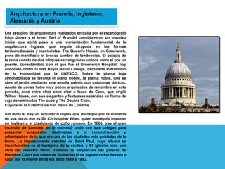 Los estudios de arquitectura realizados en Italia por el escenógrafo
Inigo Jones y el joven Earl of Arundel constituyeron un impulso
inicial que abrió paso a una reorientación fundamental de la
arquitectura inglesa, que seguía atrapada en las formas
tardomedievales y manieristas. The Queen's House, en Greenwich,
pone de manifiesto el brusco cambio de tendencias. El palacio de
la reina consta de dos bloques rectangulares unidos entre sí por un
puente, conectándolo con el que fue el Greenwich Hospital, hoy
conocido como la Old Royal Naval College, declarada Patrimonio
de la Humanidad por la UNESCO. Sobre la planta baja
almohadillada se levanta el piano nobile, la planta noble, que se
abre al jardín mediante una amplia galería con columnas dóricas.
Aparte de Jones hubo muy pocos arquitectos de renombre en este
periodo, pero entre ellos cabe citar a Isaac de Caus, que erigió
Wilton House, con sus elegantes y fastuosas estancias en forma de
caja denominadas The cube y The Double Cube.
Cúpula de la Catedral de San Pablo de Londres
Sin duda si hay un arquitecto inglés que destaque por la maestría
de sus obras ese es Sir Christopher Wren, quien consiguió imponer
en Inglaterra el clasicismo de cuño romano. En 1666, tras el gran
incendio de Londres, se le convocó junto con sus colegas para
presentar propuestas destinadas a la reconstrucción y
urbanización de la que era una de las ciudades más pobladas de la
tierra. La impresionante catedral de Saint Paul, cuya silueta es
inconfundible en el horizonte de la ciudad, y 51 iglesias más son
obra del maestro Wren. También la ampliación del palacio de
Hampton Court por orden de Guillermo III de Inglaterra fue llevada a
cabo por el mismo entre los años 1689 y 1692.
Arquitectura en Francia, Inglaterra,
Alemania y Austria
 