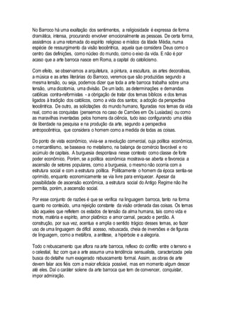 No Barroco há uma exaltação dos sentimentos, a religiosidade é expressa de forma
dramática, intensa, procurando envolver emocionalmente as pessoas. De certa forma,
assistimos a uma retomada do espírito religioso e místico da Idade Média, numa
espécie de ressurgimento da visão teocêntrica, aquela que considera Deus como o
centro das definições, como núcleo do mundo, como o eixo da vida. E não é por
acaso que a arte barroca nasce em Roma, a capital do catolicismo.
Com efeito, se observamos a arquitetura, a pintura, a escultura, as artes decorativas,
a música e as artes literárias do Barroco, veremos que são produzidas segundo a
mesma tensão, ou seja, podemos dizer que toda a arte barroca trabalha sobre uma
tensão, uma dicotomia, uma divisão. De um lado, as determinações e demandas
católicas contra-reformistas - a obrigação de tratar dos temas bíblicos e dos temas
ligados à tradição dos católicos, como a vida dos santos; a adoção da perspectiva
teocêntrica. De outro, as solicitações do mundo humano, figuradas nos temas da vida
real, como as conquistas (pensemos no caso de Camões em Os Lusíadas) ou como
as maravilhas inventadas pelos homens da ciência, tudo isso configurando uma idéia
de liberdade na pesquisa e na produção da arte, segundo a perspectiva
antropocêntrica, que considera o homem como a medida de todas as coisas.
Do ponto de vista econômico, vivia-se a revolução comercial, cuja política econômica,
o mercantilismo, se baseava no metalismo, na balança de comércio favorável e no
acúmulo de capitais. A burguesia despontava nesse contexto como classe de forte
poder econômico. Porém, se a política econômica mostrava-se aberta e favorecia a
ascensão de setores populares, como a burguesia, o mesmo não ocorria com a
estrutura social e com a estrutura política. Politicamente o homem da época sentia-se
oprimido, enquanto economicamente se via livre para enriquecer. Apesar da
possibilidade de ascensão econômica, a estrutura social do Antigo Regime não lhe
permitia, porém, a ascensão social.
Por esse conjunto de razões é que se verifica na linguagem barroca, tanto na forma
quanto no conteúdo, uma rejeição constante da visão ordenada das coisas. Os temas
são aqueles que refletem os estados de tensão da alma humana, tais como vida e
morte, matéria e espírito, amor platônico e amor carnal, pecado e perdão. A
construção, por sua vez, acentua e amplia o sentido trágico desses temas, ao fazer
uso de uma linguagem de difícil acesso, rebuscada, cheia de inversões e de figuras
de linguagem, como a metáfora, a antítese, a hipérbole e a alegoria.
Todo o rebuscamento que aflora na arte barroca, reflexo do conflito entre o terreno e
o celestial, faz com que a arte assuma uma tendência sensualista, caracterizada pela
busca do detalhe num exagerado rebuscamento formal. Assim, as obras de arte
devem falar aos fiéis com a maior eficácia possível, mas em momento algum descer
até eles. Daí o caráter solene da arte barroca que tem de convencer, conquistar,
impor admiração.
 