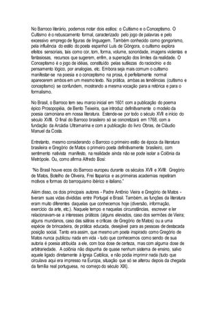 No Barroco literário, podemos notar dois estilos: o Cultismo e o Conceptismo. O
Cultismo é o rebuscamento formal, caracterizado pelo jogo de palavras e pelo
excessivo emprego de figuras de linguagem. Também conhecido como gongorismo,
pela influência do estilo do poeta espanhol Luís de Gôngora, o cultismo explora
efeitos sensoriais, tais como cor, tom, forma, volume, sonoridade, imagens violentas e
fantasiosas, recursos que sugerem, enfim, a superação dos limites da realidade. O
Conceptismo é o jogo de idéias, constituído pelas sutilezas do raciocínio e do
pensamento lógico, por analogias, etc. Embora seja mais comum o cultismo
manifestar-se na poesia e o conceptismo na prosa, é perfeitamente normal
aparecerem ambos em um mesmo texto. Na prática, ambas as tendências (cultismo e
conceptismo) se confundem, mostrando a mesma vocação para a retórica e para o
formalismo.
No Brasil, o Barroco tem seu marco inicial em 1601 com a publicação do poema
épico Prosopopéia, de Bento Teixeira, que introduz definitivamente o modelo da
poesia camoniana em nossa literatura. Estende-se por todo o século XVII e início do
século XVIII. O final do Barroco brasileiro só se concretizará em 1768, com a
fundação da Arcádia Ultramarina e com a publicação do livro Obras, de Cláudio
Manuel da Costa.
Entretanto, mesmo considerando o Barroco o primeiro estilo de época da literatura
brasileira e Gregório de Matos o primeiro poeta definitivamente brasileiro, com
sentimento nativista manifesto, na realidade ainda não se pode isolar a Colônia da
Metrópole. Ou, como afirma Alfredo Bosi:
“No Brasil houve ecos do Barroco europeu durante os séculos XVII e XVIII: Gregório
de Matos, Botelho de Oliveira, Frei Itaparica e as primeiras academias repetiram
motivos e formas do barroquismo ibérico e italiano.”
Além disso, os dois principais autores - Padre Antônio Vieira e Gregório de Matos -
tiveram suas vidas divididas entre Portugal e Brasil. Também, as funções da literatura
eram muito diferentes daquelas que conhecemos hoje (diversão, informação,
exercício da arte, etc.). Naquele tempo e naquelas circunstâncias, escrever e ler
relacionavam-se a interesses práticos (alguns elevados, caso dos sermões de Vieira;
alguns mundanos, caso das sátiras e críticas de Gregório de Matos) ou a uma
espécie de brincadeira, de prática educada, desejável para as pessoas de destacada
posição social. Tanto era assim, que mesmo um poeta inspirado como Gregório de
Matos nunca publicou nada em vida - tudo que conhecemos como sendo de sua
autoria é poesia atribuída a ele, com boa dose de certeza, mas com alguma dose de
arbitrariedade. A colônia não dispunha de quase nenhum sistema de ensino, salvo
aquele ligado diretamente à Igreja Católica, e não podia imprimir nada (tudo que
circulava aqui era impresso na Europa, situação que só se alterou depois da chegada
da família real portuguesa, no começo do século XIX).
 