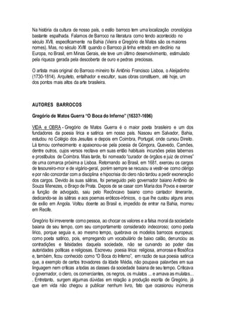 Na história da cultura de nosso país, o estilo barroco tem uma localização cronológica
bastante espalhada. Falamos de Barroco na literatura como tendo acontecido no
século XVII, especificamente na Bahia (Vieira e Gregório de Matos são os maiores
nomes). Mas, no século XVIII quando o Barroco já tinha entrado em declínio na
Europa, no Brasil, em Minas Gerais, ele teve um último desenvolvimento, estimulado
pela riqueza gerada pela descoberta de ouro e pedras preciosas.
O artista mais original do Barroco mineiro foi Antônio Francisco Lisboa, o Aleijadinho
(1730-1814). Arquiteto, entalhador e escultor, suas obras constituem, até hoje, um
dos pontos mais altos da arte brasileira.
AUTORES BARROCOS
Gregório de Matos Guerra “O Boca do Inferno” (1633?-1696)
VIDA e OBRA - Gregório de Matos Guerra é o maior poeta brasileiro e um dos
fundadores da poesia lírica e satírica em nosso país. Nasceu em Salvador, Bahia,
estudou no Colégio dos Jesuítas e depois em Coimbra, Portugal, onde cursou Direito.
Lá tomou conhecimento e apaixonou-se pela poesia de Góngora, Quevedo, Camões,
dentre outros, cujos versos recitava em suas então habituais incursões pelas tabernas
e prostíbulos de Coimbra. Mais tarde, foi nomeado “curador de órgãos e juiz de crimes”
de uma comarca próxima a Lisboa. Retornando ao Brasil, em 1681, exerceu os cargos
de tesoureiro-mor e de vigário-geral, porém sempre se recusou a vestir-se como clérigo
e por não concordar com a disciplina e hipocrisia do clero não tardou a pedir exoneração
dos cargos. Devido às suas sátiras, foi perseguido pelo governador baiano Antônio de
Souza Menezes, o Braço de Prata. Depois de se casar com Maria dos Povos e exercer
a função de advogado, saiu pelo Recôncavo baiano como cantador itinerante,
dedicando-se às sátiras e aos poemas eróticos-irônicos, o que lhe custou alguns anos
de exílio em Angola. Voltou doente ao Brasil e, impedido de entrar na Bahia, morreu
em Recife.
Gregório foi irreverente como pessoa, ao chocar os valores e a falsa moral da sociedade
baiana de seu tempo, com seu comportamento considerado indecoroso; como poeta
lírico, porque seguia e, ao mesmo tempo, quebrava os modelos barrocos europeus;
como poeta satírico, pois, empregando um vocabulário de baixo calão, denunciou as
contradições e falsidades daquela sociedade, não se curvando ao poder das
autoridades políticas e religiosas. Escreveu poesia lírica: religiosa, amorosa e filosófica
e, também, ficou conhecido como “O Boca do Inferno”, em razão de sua poesia satírica
que, a exemplo de certos trovadores da Idade Média, não poupava palavrões em sua
linguagem nem críticas a todas as classes da sociedade baiana de seu tempo. Criticava
o governador, o clero, os comerciantes, os negros, os mulatos ... e amava as mulatas...
. Entretanto, surgem algumas dúvidas em relação a produção escrita de Gregório, já
que em vida não chegou a publicar nenhum livro, fato que ocasionou inúmeras
 