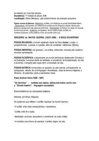 se estende por mais dois séculos.
Decadência: 1ª metade do século XVIII.
Localização: Bahia (literatura), pela predominância da produção açucareira.
Outros nomes do Barroco: Marinismo: na Itália, por influência do poeta Giambattista Marini
- Gongorismo: na Espanha, por influência do poeta Luís de Gôngora y Argote. Nesse país,
Barroco e gongorismo são palavras sinônimas. - Preciosismo: na França, em razão do requinte
formal dos poemas. - Eufuísmo: na Inglaterra, termo criado a partir do título do
romance Euphures, or the anatomy of wit, do escritor John Lyly.
GREGÓRIO de MATOS GUERRA (1633?-1696) - O BOCA DO INFERNO
POESIA RELIGIOSA: o homem ajoelhado diante de Deus (temas: a culpa, o
arrependimento, o pecado e o perdão, além de constantes referências bíblicas).
POESIA AMOROSA: ora “graciosa”, ora erótica, fortemente marcada pelo dualismo
amoroso carne/espírito.
POESIA FILOSÓFICA: o desconcerto do mundo (lembrando diretamente Camões) e
as frustrações humanas diante da realidade; a consciência da transitoriedade da vida
e do tempo, marcados pelo carpe diem; a brevidade da vida.
POESIA SATÍRICA: ironiza todos os aspectos da vida colonial, principalmente os
portugueses, através de uma linguagem diversificada, cheia de termos indígenas e
africanos, de palavrões, gírias e expressões locais.
Padre Antônio Vieira (1608 - 1697)
“Os Sermões” - combate aos ímpios; defesa dos índios; sonho com
o “Grande Império”; linguagem conceptista.
CARACTERÍSTICAS DA LINGUAGEM BARROCA
Interesse por temas religiosos;
Os dualismos que refletem o conflito espiritual do homem barroco;
O conflito entre visão antropocêntrica e teocêntrica;
Conflito entre fé e razão;
Idealização amorosa; sensualismo e sentimento de culpa cristão;
A morbidez como forma de acentuar o sentido trágico da vida;
 