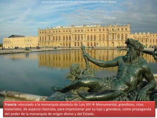 Francia: vinculado a la monarquía absoluta de Luis XIV Monumental, grandioso, ricos
materiales, de aspecto clasicista, para impresionar por su lujo y grandeza, como propaganda
del poder de la monarquía de origen divino y del Estado.
Luis Le Vau y Jules Hardouin-Mansart: Palacio de Versalles, 1668 en adelante
 