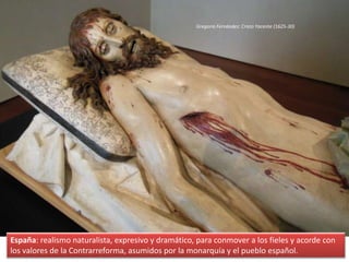 España: realismo naturalista, expresivo y dramático, para conmover a los fieles y acorde con
los valores de la Contrarreforma, asumidos por la monarquía y el pueblo español.
Gregorio Fernández: Cristo Yacente (1625-30)
 