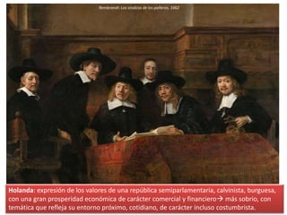 Rembrandt: Los síndicos de los pañeros, 1662
Holanda: expresión de los valores de una república semiparlamentaria, calvinista, burguesa,
con una gran prosperidad económica de carácter comercial y financiero más sobrio, con
temática que refleja su entorno próximo, cotidiano, de carácter incluso costumbrista.
 