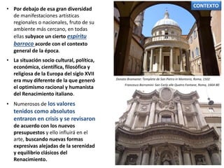 • Por debajo de esa gran diversidad
de manifestaciones artísticas
regionales o nacionales, fruto de su
ambiente más cercano, en todas
ellas subyace un cierto espíritu
barroco acorde con el contexto
general de la época.
• La situación socio cultural, política,
económica, científica, filosófica y
religiosa de la Europa del siglo XVII
era muy diferente de la que generó
el optimismo racional y humanista
del Renacimiento italiano.
• Numerosos de los valores
tenidos como absolutos
entraron en crisis y se revisaron
de acuerdo con los nuevos
presupuestos y ello influirá en el
arte, buscando nuevas formas
expresivas alejadas de la serenidad
y equilibrio clásicos del
Renacimiento.
Francesco Borromini: San Carlo alle Quatro Fontane, Roma, 1664-80
Donato Bramante: Templete de San Pietro in Montorio, Roma, 1502
CONTEXTO
 