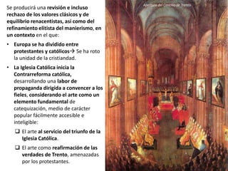 Se producirá una revisión e incluso
rechazo de los valores clásicos y de
equilibrio renacentistas, así como del
refinamiento elitista del manierismo, en
un contexto en el que:
• Europa se ha dividido entre
protestantes y católicos Se ha roto
la unidad de la cristiandad.
• La Iglesia Católica inicia la
Contrarreforma católica,
desarrollando una labor de
propaganda dirigida a convencer a los
fieles, considerando el arte como un
elemento fundamental de
catequización, medio de carácter
popular fácilmente accesible e
inteligible:
 El arte al servicio del triunfo de la
Iglesia Católica.
 El arte como reafirmación de las
verdades de Trento, amenazadas
por los protestantes.
Apertura del Concilio de Trento
 