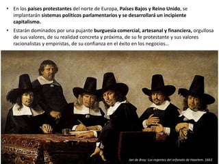 • En los países protestantes del norte de Europa, Países Bajos y Reino Unido, se
implantarán sistemas políticos parlamentarios y se desarrollará un incipiente
capitalismo.
• Estarán dominados por una pujante burguesía comercial, artesanal y financiera, orgullosa
de sus valores, de su realidad concreta y próxima, de su fe protestante y sus valores
racionalistas y empiristas, de su confianza en el éxito en los negocios…
Jan de Bray: Los regentes del orfanato de Haarlem. 1663
 