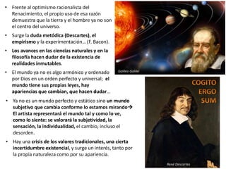 • Frente al optimismo racionalista del
Renacimiento, el propio uso de esa razón
demuestra que la tierra y el hombre ya no son
el centro del universo.
• Surge la duda metódica (Descartes), el
empirismo y la experimentación… (F. Bacon).
• Los avances en las ciencias naturales y en la
filosofía hacen dudar de la existencia de
realidades inmutables.
• El mundo ya no es algo armónico y ordenado
por Dios en un orden perfecto y universal; el
mundo tiene sus propias leyes, hay
apariencias que cambian, que hacen dudar…
René Descartes
Galileo Galilei
• Ya no es un mundo perfecto y estático sino un mundo
subjetivo que cambia conforme lo estamos mirando
El artista representará el mundo tal y como lo ve,
como lo siente: se valorará la subjetividad, la
sensación, la individualidad, el cambio, incluso el
desorden.
• Hay una crisis de los valores tradicionales, una cierta
incertidumbre existencial, y surge un interés, tanto por
la propia naturaleza como por su apariencia.
 