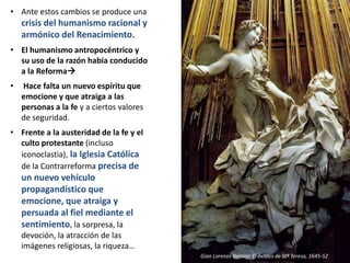 • Ante estos cambios se produce una
crisis del humanismo racional y
armónico del Renacimiento.
• El humanismo antropocéntrico y
su uso de la razón había conducido
a la Reforma
• Hace falta un nuevo espíritu que
emocione y que atraiga a las
personas a la fe y a ciertos valores
de seguridad.
• Frente a la austeridad de la fe y el
culto protestante (incluso
iconoclastia), la Iglesia Católica
de la Contrarreforma precisa de
un nuevo vehículo
propagandístico que
emocione, que atraiga y
persuada al fiel mediante el
sentimiento, la sorpresa, la
devoción, la atracción de las
imágenes religiosas, la riqueza…
Gian Lorenzo Bernini: El éxtasis de Stª Teresa, 1645-52
 