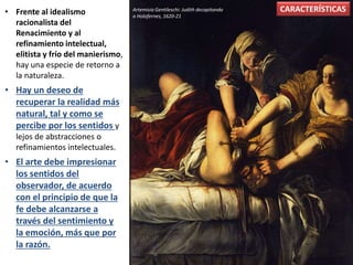 • Frente al idealismo
racionalista del
Renacimiento y al
refinamiento intelectual,
elitista y frío del manierismo,
hay una especie de retorno a
la naturaleza.
• Hay un deseo de
recuperar la realidad más
natural, tal y como se
percibe por los sentidos y
lejos de abstracciones o
refinamientos intelectuales.
• El arte debe impresionar
los sentidos del
observador, de acuerdo
con el principio de que la
fe debe alcanzarse a
través del sentimiento y
la emoción, más que por
la razón.
Artemisia Gentileschi: Judith decapitando
a Holofernes, 1620-21
CARACTERÍSTICAS
 