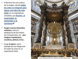 • El Barroco fue una cultura
de la imagen, donde todas
las artes se integran para
lograr una obra de arte
total, en un espectáculo
completo, que fascine al
espectador, le
deslumbre y le
convenza
• Surgen nuevos elementos
artísticos, como el
baldaquino de San Pedro,
los transparentes, etc. que
integran arquitectura,
escultura, pintura, la luz…
• Surge la ópera, como
ejemplo de esa integración
de todas las artes en un
espectáculo total.
Johannes Kepler
Bernini: Baldaquino (1624-33) y Cátedra de San Pedro (1658-66), Roma
 