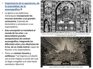 • Importancia de la apariencia, de
la teatralidad, de lo
escenográfico
• La iglesia y las poderosas
monarquías incorporarán los
recursos teatrales a sus grandes
ceremonias, tratando de
deslumbrar y emocionar a sus
espectadores.
• Esta concepción se trasladará al
mundo de las artes y se
desarrollarán grandes
composiciones de carácter
escenográfico, integrando las
diferentes artes y los efectismos de
la luz, de un modo teatral, capaz de
fascinar a los espectadores.
• Tiene un carácter ilusorio y
artificioso: “«el ingenio y el diseño
son el arte mágico a través del cual
se llega a engañar a la vista hasta
asombrar» (Bernini)
Fiesta de canonización en el Vaticano de S. Isidro, Stª Teresa de Jesús, San Ignacio de Loyola ,
S. Francisco Javier y S. Felipe Neri, 1622
Fuegos artificiales en Versalles: Grabado de Jean le Pautre, 1674
 