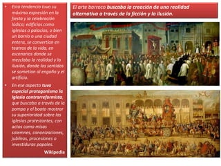 • Esta tendencia tuvo su
máxima expresión en la
fiesta y la celebración
lúdica; edificios como
iglesias o palacios, o bien
un barrio o una ciudad
entera, se convertían en
teatros de la vida, en
escenarios donde se
mezclaba la realidad y la
ilusión, donde los sentidos
se sometían al engaño y el
artificio.
• En ese aspecto tuvo
especial protagonismo la
Iglesia contrarreformista,
que buscaba a través de la
pompa y el boato mostrar
su superioridad sobre las
iglesias protestantes, con
actos como misas
solemnes, canonizaciones,
jubileos, procesiones o
investiduras papales.
Wikipedia
El arte barroco buscaba la creación de una realidad
alternativa a través de la ficción y la ilusión.
 