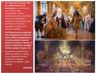 • Pero igual de fastuosas eran
las celebraciones de la
monarquía y la aristocracia,
con eventos como
coronaciones, bodas y
nacimientos reales, funerales,
visitas de embajadores o
cualquier acontecimiento que
permitiese al monarca
desplegar su poder para
admirar al pueblo.
• Las fiestas barrocas suponían
una conjugación de todas las
artes, desde la arquitectura y
las artes plásticas hasta la
poesía, la música, la danza, el
teatro, la pirotecnia, arreglos
florales, juegos de agua, etc.
• Arquitectos como Bernini o
Pietro da Cortona, o Alonso
Cano y Sebastián Herrera
Barnuevo en España,
aportaron su talento a tales
eventos.
Wikipedia
 