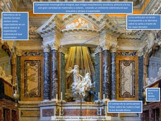 Bernini: Capilla Cornaro, Éxtasis de Stª Teresa, 1647-52
Composición escenográfica integral, que integra arquitectura, escultura, pintura y la luz,
con gran variedad de materiales y colores, creando un ambiente sobrenatural que
envuelve y atrapa al espectador
Miembros de la
familia Cornaro
asisten como
espectadores en un
palco teatral al
espectáculo
sobrenatural que
contemplan
La luz entra por un óculo
transparente y se derrama
sobre la santa a través de
los rayos dorados
El cuerpo de la santa parece
flotar sobre las nubes y bajo
la luz dorada divina
Miembros
de la
familia
Cornaro
 