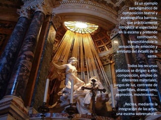 Es un ejemplo
paradigmático de
composición teatral y
escenográfica barroca,
que prácticamente
introduce al espectador
en la escena y pretende
conmoverle,
transmitiéndole la
sensación de emoción y
arrebato del éxtasis de la
santa.
Todos los recursos
plásticos se dirigen a ello:
composición, empleo de
diferentes materiales,
juegos de luz, contraste de
superficies, dramatismo,
expresión, movimiento….
Recrea, mediante la
integración de las artes,
una escena sobrenatural.
 
