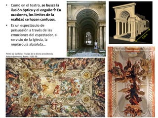 • Como en el teatro, se busca la
ilusión óptica y el engaño En
ocasiones, los límites de la
realidad se hacen confusos.
• Es un espectáculo de
persuasión a través de las
emociones del espectador, al
servicio de la Iglesia, la
monarquía absoluta…
Pietro da Cortona: Triunfo de la divina providencia,
Palacio Barberini, Roma, 1633-39
Borromini:
Galería Palazzo Spada, Roma, 1653
Juan Valdes Leal: El triunfo de la Santa Cruz,
1685. Techo Sacristía Iglesia los Venerables,
Sevilla
 