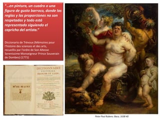 “…en pintura, un cuadro o una
figura de gusto barroco, donde las
reglas y las proporciones no son
respetadas y todo está
representado siguiendo el
capricho del artista.”
Diccionario de Trévoux (Mémoires pour
l’histoire des sciences et des arts,
recueillis par l’ordre de Son Altesse
Serenissime Monseigneur Prince Souverain
de Dombes) (1771)
Peter Paul Rubens: Baco, 1638-40
 