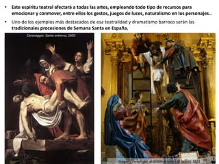 • Este espíritu teatral afectará a todas las artes, empleando todo tipo de recursos para
emocionar y conmover, entre ellos los gestos, juegos de luces, naturalismo en los personajes..
• Uno de los ejemplos más destacados de esa teatralidad y dramatismo barroco serán las
tradicionales procesiones de Semana Santa en España.
Caravaggio: Santo entierro, 1603
Gregorio Fernández: El descendimiento de la cruz, 1623
 