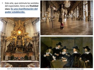 • Este arte, que estimula los sentidos
del espectador, tiene una finalidad
clara: Es una manifestación del
poder establecido.
Bernini: Cátedra de San Pedro (1658-66), Roma Frans Hals: Regentes del Hospital de Stª Isabela de Haarlem, 1641
Luis XIV en la Galería de los Espejos del Palacio de Versalles, Serie TV
 