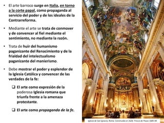• El arte barroco surge en Italia, en torno
a la corte papal, como propaganda al
servicio del poder y de los ideales de la
Contrarreforma.
• Mediante el arte se trata de conmover
y de convencer al fiel mediante el
sentimiento, no mediante la razón.
• Trata de huir del humanismo
paganizante del Renacimiento y de la
frialdad del intelectualismo
paganizante del manierismo.
• Debe mostrar el poder y esplendor de
la Iglesia Católica y convencer de las
verdades de la fe:
 El arte como expresión de la
poderosa Iglesia romana que
triunfa frente a la amenaza
protestante.
 El arte como propaganda de la fe.
Iglesia de San Ignacio, Roma. Construida en 1626. Fresco de Pozzo 1685-94
 