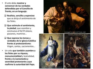 • El arte debe mostrar y
convencer de las verdades
defendidas por el Concilio de
Trento, en un lenguaje:
 Realista, sencillo y expresivo
que se dirija al sentimiento de
los fieles.
 Que estimule el sentimiento,
la piedad, que asombre y
conmueva al fiel éxtasis,
pasiones, martirios…
 Que exprese los temas y
verdades de la Iglesia Católica
frente al protestantismo:
Virgen, santos, sacramentos…
• Un arte que también asombre a
los fieles por su riqueza,
monumentalidad y teatralidad,
frente a la iconoclastia y
severidad protestante y que
reafirme la autoridad del Papa.
Caravaggio: La duda de Stº Tomás, 1602
Murillo, Inmaculada de El Escorial, 1670-75
Rubens: La elevación de la cruz, 1610-11
 