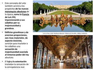 • Este concepto del arte
también servirá a los
propósitos de las nuevas
monarquías absolutas de
la época, como la Francia
de Luis XIV,
impresionando a sus
súbditos por su
majestuosidad y
grandeza.
• Edificios grandiosos y de
enormes proporciones,
con ricos materiales, de
aspecto clasicista,
servirán para trasladar a
los súbditos una
sensación de
majestuosidad asociada
al inmenso poder del rey
absoluto.
• El lujo y la ostentación
trasladan la sensación de
la omnipotencia real.
Luis Le Vau y Jules Hardouin-Mansart: Palacio de Versalles, 1668 en adelante
 