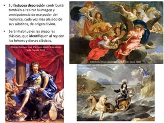 • Su fastuosa decoración contribuirá
también a realzar la imagen y
omnipotencia de ese poder del
monarca, cada vez más alejado de
sus súbditos, de origen divino.
• Serán habituales las alegorías
clásicas, que identifiquen al rey con
los héroes y dioses clásicos.
Charles Le Brun: Apoteosis de Luis XIV, hacia 1660
Charles Poerson: Luis XIV como Júpiter tras vencer
a la Fronda, 1655
Jean Nocret: Luis XIV como
rey del mar, 1655
 