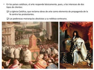 • En los países católicos, el arte responde básicamente, pues, a los intereses de dos
tipos de clientes:
 La Iglesia Católica, que reclama obras de arte como elemento de propaganda de la
fe contra los protestantes.
 Las poderosas monarquías absolutas y su nobleza cortesana.
Ceremonia papal presidida por Inocencio X Hyacinte Rigaud: Ratrato de Luis XIV, 1701
 