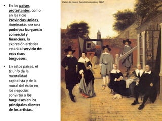 • En los países
protestantes, como
en las ricas
Provincias Unidas,
dominadas por una
poderosa burguesía
comercial y
financiera, la
expresión artística
estará al servicio de
esos ricos
burgueses.
• En estos países, el
triunfo de la
mentalidad
capitalista y de la
moral del éxito en
los negocios
convirtió a los
burgueses en los
principales clientes
de los artistas.
Pieter de Hooch: Familia holandesa, 1662
 
