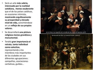 • Será un arte más sobrio,
interesado por la realidad
cotidiana, menos exuberante
que el de los países católicos,
en ocasiones intimista,
mostrando orgullosamente
su prosperidad y elevado
nivel de vida, convirtiéndose
en un reflejo de sus propios
valores.
• Se desarrollará una pintura
religiosa menos grandiosa y
monumental.
• Tendrá gran importancia el
retrato, tanto individual
como colectivo,
representando a los
miembros más importantes
de las ciudades en sus
diferentes agrupaciones:
compañías, asociaciones
caritativas, guildas…
Jan de Bray: Los regentes de la Guilda de San Lucas de Haarlem, 1675
Rembrandt van Rijn: La ronda de noche, 1640-42
 