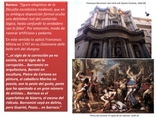 Baroco: “figura silogística de la
filosofía escolástica medieval, que en
su ambigua disposición formal oculta
una debilidad real del contenido
lógico, hasta confundir lo verdadero
con lo falso”. Por extensión, modo de
razonar artificioso y pedante.
En este sentido lo aplicó Francesco
Milizia en 1797 en su Dizionario delle
belle arti del disegno:
“…el siglo de la corrección ya no
existía, era el siglo de la
corrupción... Borromini en
arquitectura, Bernini en
escultura, Pietro da Cortona en
pintura, el caballero Marino en
poesía, son la peste del gusto, peste
que ha apestado a un gran número
de artistas... Barroco es el
superlativo de bizarro, el exceso del
ridículo. Borromini cayó en delirio,
pero Guarini, Pozzo... en barroco.”
Pietro da Cortona: El rapto de las sabinas, 1626-31
Francesco Borromini: San Carlo alle Quatro Fontane, 1664-80
 