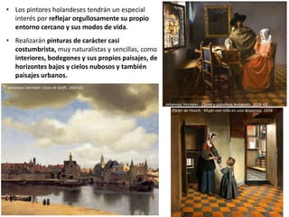 • Los pintores holandeses tendrán un especial
interés por reflejar orgullosamente su propio
entorno cercano y sus modos de vida.
• Realizarán pinturas de carácter casi
costumbrista, muy naturalistas y sencillas, como
interiores, bodegones y sus propios paisajes, de
horizontes bajos y cielos nubosos y también
paisajes urbanos.
Pieter de Hooch: Mujer con niña en una despensa, 1658
Johannes Vermeer : Dama y caballero bebiendo, 1658-60
Johannes Vermeer: Vista de Delft, 1660-61
 