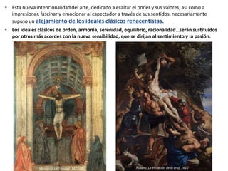 • Esta nueva intencionalidad del arte, dedicado a exaltar el poder y sus valores, así como a
impresionar, fascinar y emocionar al espectador a través de sus sentidos, necesariamente
supuso un alejamiento de los ideales clásicos renacentistas.
• Los ideales clásicos de orden, armonía, serenidad, equilibrio, racionalidad…serán sustituidos
por otros más acordes con la nueva sensibilidad, que se dirijan al sentimiento y la pasión.
Masaccio. La Trinidad, 1427-28 Rubens: La elevación de la cruz, 1610
 