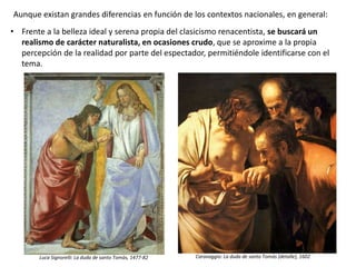• Frente a la belleza ideal y serena propia del clasicismo renacentista, se buscará un
realismo de carácter naturalista, en ocasiones crudo, que se aproxime a la propia
percepción de la realidad por parte del espectador, permitiéndole identificarse con el
tema.
Luca Signorelli: La duda de santo Tomás, 1477-82 Caravaggio: La duda de santo Tomás (detalle), 1602
Aunque existan grandes diferencias en función de los contextos nacionales, en general:
 