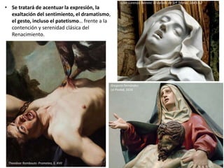 • Se tratará de acentuar la expresión, la
exaltación del sentimiento, el dramatismo,
el gesto, incluso el patetismo… frente a la
contención y serenidad clásica del
Renacimiento.
La Piedad de Migue Ángel y de Gregorio Fernández
Theodoor Rombouts: Prometeo, S. XVII
Gregorio Fernández:
La Piedad, 1616
Gian Lorenzo Bernini: El éxtasis de Stª Teresa, 1645-52
 