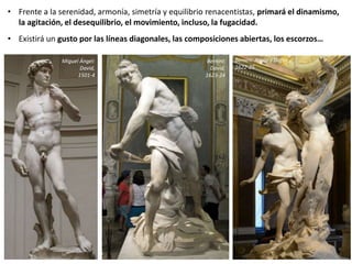 • Frente a la serenidad, armonía, simetría y equilibrio renacentistas, primará el dinamismo,
la agitación, el desequilibrio, el movimiento, incluso, la fugacidad.
• Existirá un gusto por las líneas diagonales, las composiciones abiertas, los escorzos…
Miguel Ángel:
David,
1501-4
Bernini:
David,
1623-24
Bernini: Apolo y Dafne,
1622-25
 