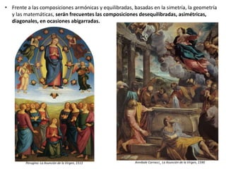 • Frente a las composiciones armónicas y equilibradas, basadas en la simetría, la geometría
y las matemáticas, serán frecuentes las composiciones desequilibradas, asimétricas,
diagonales, en ocasiones abigarradas.
Perugino: La Asunción de la Virgen, 1513 Annibale Carracci_ La Asunción de la Virgen, 1590
 