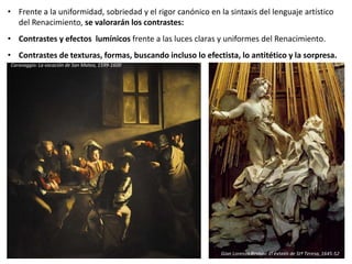 • Frente a la uniformidad, sobriedad y el rigor canónico en la sintaxis del lenguaje artístico
del Renacimiento, se valorarán los contrastes:
• Contrastes y efectos lumínicos frente a las luces claras y uniformes del Renacimiento.
• Contrastes de texturas, formas, buscando incluso lo efectista, lo antitético y la sorpresa.
Gian Lorenzo Bernini: El éxtasis de Stª Teresa, 1645-52
Caravaggio: La vocación de San Mateo, 1599-1600
 